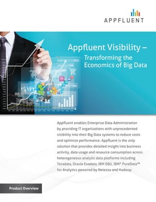 Appﬂuent enables Enterprise Data Administration
by providing IT organizations with unprecedented
visibility into their Big Data systems to reduce costs
and optimize performance. Appﬂuent is the only
solution that provides detailed insight into business
activity, data usage and resource consumption across
heterogeneous analytic data platforms including
Teradata, Oracle Exadata, IBM DB2, IBM®
PureData™
for Analytics powered by Netezza and Hadoop.
Product Overview
Appﬂuent Visibility –
Transforming the
Economics of Big Data
 