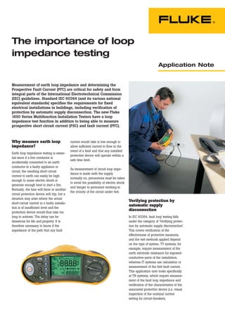 Application Note
Verifying protection by
automatic supply
disconnection
In IEC 60364, fault loop testing falls
under the category of ‘Verifying protec-
tion by automatic supply disconnection’.
This covers verification of the
effectiveness of protective measures,
and the test methods applied depend
on the type of system. TT systems, for
example, require measurement of the
earth electrode resistance for exposed-
conductive-parts of the installation,
whereas IT systems use calculation or
measurement of the first fault current.
This application note looks specifically
at TN systems, which require measure-
ment of the fault loop impedance and
verification of the characteristics of the
associated protective device (i.e. visual
inspection of the nominal current
setting for circuit-breakers,
The importance of loop
impedance testing
Why measure earth loop
impedance?
Earth loop impedance testing is essen-
tial since if a live conductor is
accidentally connected to an earth
conductor in a faulty appliance or
circuit, the resulting short-circuit
current to earth can easily be high
enough to cause electric shock or
generate enough heat to start a fire.
Normally, the fuse will blow or another
circuit protection device will trip, but a
situation may arise where the actual
short-circuit current in a faulty installa-
tion is of insufficient level and the
protection device would thus take too
long to activate. The delay can be
disastrous for life and property. It is
therefore necessary to know if the
impedance of the path that any fault
current would take is low enough to
allow sufficient current to flow in the
event of a fault and that any installed
protective device will operate within a
safe time limit.
As measurement of circuit loop impe-
dance is made with the supply
normally on, precautions must be taken
to avoid the possibility of electric shock
and danger to personnel working in
the vicinity of the circuit under test.
Measurement of earth loop impedance and determining the
Prospective Fault Current (PFC) are critical for safety and form
integral parts of the International Electrotechnical Commission
(IEC) guidelines. Standard IEC 60364 (and its various national
equivalent standards) specifies the requirements for fixed
electrical installations in buildings, including verification of
protection by automatic supply disconnection. The new Fluke
1650 Series Multifunction Installation Testers have a loop
impedance test function in addition to being able to measure
prospective short circuit current (PSC) and fault current (PFC).
 