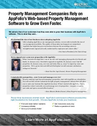 Property Management Companies Rely on
AppFolio’s Web-based Property Management
Software to Grow Even Faster.
We asked a few of our customers how they were able to grow their business with AppFolio’s
software. This is what they said…
We doubled the size of our business since adopting AppFolio
“After adopting AppFolio as our management solution, we were able to double the size of
our management portfolio. The quality of the product and support are unmatched.
AppFolio has helped me grow my business because the accounting system is
straightforward, logical and easily understood by employees and owners alike.”
~ Eric Davis (President), Eric Davis Group

We’ve signed over 1,000 new properties with AppFolio
“When I started with AppFolio I was at my wit's end managing 38 properties for friends and
family. In January 2011, I decided to upgrade to AppFolio. By January 2012 I had 68
properties. By January 2013, over 200 and today May 31, 2013 I’ve signed up 1000 new
properties. We’ve grown fast and still hold the highest overall customer satisfaction
ratings in Colorado.”
~ Grant Van Der Jagt (Owner), Denver Property Management

I started with 5 properties….now I own and manage over 170!
“Anyone wanting to get beyond managing 5 properties, start with AppFolio as a foundation.
You will not find a better industrial strength property management software that will allow
you to scale your business like AppFolio has done. When I started with AppFolio, I had 5
properties, today I currently own and manage over 170 properties – my goal is to get to
400 units and open a second office location.”
~ Steve Shwetz (Broker/Owner), Mesa Property Management

These three businesses started small. AppFolio’s web based software provided the
right foundation for fast growth. Choose AppFolio to help your business:
Find and retain better residents
Increase proﬁtably
Grow your business faster

Get more done every day
Reduce operational costs

Learn More at AppFolio.com

 