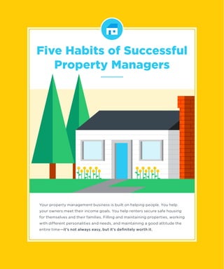 Your property management business is built on helping people. You help
your owners meet their income goals. You help renters secure safe housing
for themselves and their families. Filling and maintaining properties, working
with different personalities and needs, and maintaining a good attitude the
entire time—it’s not always easy, but it’s deﬁnitely worth it.
Five Habits of Successful
Property Managers
 