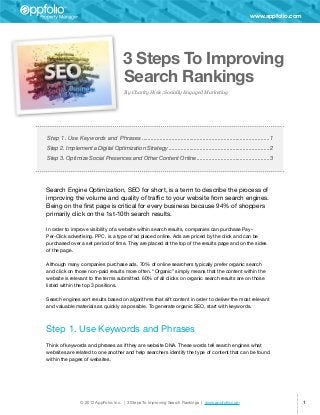 www.appfolio.com




                                        3 Steps To Improving
                                        Search Rankings
                                         By Charity Hisle, Socially Engaged Marketing




Step 1. Use Keywords and Phrases��������������������������������������������������������������������������������������1
Step 2. Implement a Digital Optimization Strategy��������������������������������������������������������������������2
Step 3. Optimize Social Presences and Other Content Online�������������������������������������������������3




Search Engine Optimization, SEO for short, is a term to describe the process of
improving the volume and quality of traffic to your website from search engines.
Being on the first page is critical for every business because 94% of shoppers
primarily click on the 1st-10th search results.

In order to improve visibility of a website within search results, companies can purchase Pay-
Per-Click advertising. PPC, is a type of ad placed online. Ads are priced by the click and can be
purchased over a set period of time. They are placed at the top of the results page and on the sides
of the page.

Although many companies purchase ads, 70% of online searchers typically prefer organic search
and click on those non-paid results more often. “Organic” simply means that the content within the
website is relevant to the terms submitted. 60% of all clicks on organic search results are on those
listed within the top 3 positions.

Search engines sort results based on algorithms that sift content in order to deliver the most relevant
and valuable materials as quickly as possible. To generate organic SEO, start with keywords.



Step 1. Use Keywords and Phrases
	
Think of keywords and phrases as if they are website DNA. These words tell search engines what
websites are related to one another and help searchers identify the type of content that can be found
within the pages of websites.




                 © 2012 AppFolio, Inc. | 3 Steps To Improving Search Rankings | www.appfolio.com                              1
 