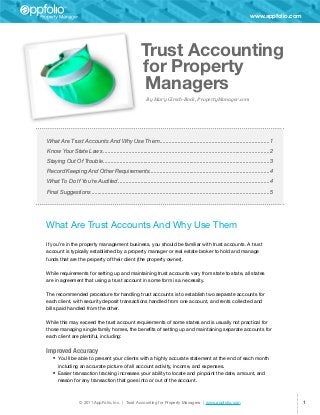 www.appfolio.com




                                                         Trust Accounting
                                                         for Property
                                                         Managers
                                                             By Mary Girsch-Bock, PropertyManager.com




What Are Trust Accounts And Why Use Them��������������������������������������������������������������������������1
Know Your State Laws����������������������������������������������������������������������������������������������������������������2
Staying Out Of Trouble����������������������������������������������������������������������������������������������������������������3
Record Keeping And Other Requirements��������������������������������������������������������������������������������4
                                     �
What To Do If You’re Audited������������������������������������������������������������������������������������������������������4
Final Suggestions������������������������������������������������������������������������������������������������������������������������5




What Are Trust Accounts And Why Use Them
If you’re in the property management business, you should be familiar with trust accounts. A trust
account is typically established by a property manager or real estate broker to hold and manage
funds that are the property of their client (the property owner).

While requirements for setting up and maintaining trust accounts vary from state to state, all states
are in agreement that using a trust account in some form is a necessity.

The recommended procedure for handling trust accounts is to establish two separate accounts for
each client, with security deposit transactions handled from one account, and rents collected and
bills paid handled from the other.

While this may exceed the trust account requirements of some states and is usually not practical for
those managing single family homes, the benefits of setting up and maintaining separate accounts for
each client are plentiful, including:


Improved Accuracy
   •	 You’ll be able to present your clients with a highly accurate statement at the end of each month
      including an accurate picture of all account activity, income, and expenses.
   •	 Easier transaction tracking increases your ability to locate and pinpoint the date, amount, and
      reason for any transaction that goes into or out of the account.



                   © 2011 AppFolio, Inc. | Trust Accounting for Property Managers | www.appfolio.com                                            1
 