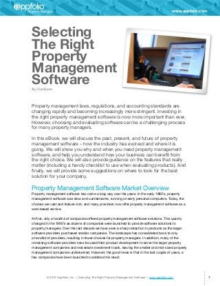 www.appfolio.com




Selecting
The Right
Property
Management
Software
By Nat Kunes



Property management laws, regulations, and accounting standards are
changing rapidly and becoming increasingly more stringent. Investing in
the right property management software is now more important than ever.
However, choosing and evaluating software can be a challenging process
for many property managers.

In this eBook, we will discuss the past, present, and future of property
management software – how the industry has evolved and where it is
going. We will show you why and when you need property management
software, and help you understand how your business can benefit from
the right choice. We will also provide guidance on the features that really
matter (including a handy checklist to use when evaluating products). And
finally, we will provide some suggestions on where to look for the best
solution for your company.

Property Management Software Market Overview
Property management software has come a long way over the years. In the early 1980’s, property
management software was slow and cumbersome, running on early personal computers. Today, the
choices are vast and feature-rich, and many providers now offer property management software as a
web-based service.

At first, only a handful of companies offered property management software solutions. This quickly
changed in the 1990’s as dozens of companies were launched to provide software solutions to
property managers. Over the last decade we have seen a sharp retraction in products as the larger
software providers purchased smaller companies. The landscape has consolidated back to only
a handful of providers, resulting in fewer choices for property managers. In addition, many of the
remaining software providers have focused their product development to serve the larger property
management companies and real estate investment trusts, leaving the smaller and mid-sized property
management companies underserved. However, the good news is that in the last couple of years, a
few companies have been launched to address this need.




         © 2012 AppFolio, Inc. | Selecting The Right Property Management Software | www.appfolio.com                  1
 