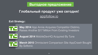 35
Выгодное предложение
May 2014 App Annie Acquires Competitor Distimo,  
Raises Another $17 Million From Existing Investors
August 2014 MobileDevHQ Acquired By Tune
March 2015 Omniscient Comparison Site AppCrawlr Bought  
By Softonic
Exit Strategy:
Глобальный продукт уже сегодня!
appfollow.io
 
