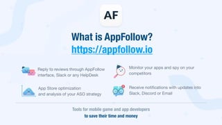 What is AppFollow? 
https://appfollow.io
Reply to reviews through AppFollow  
interface, Slack or any HelpDesk
Tools for mobile game and app developers  
to save their time and money
App Store optimization

and analysis of your ASO strategy
Monitor your apps and spy on your  
competitors
Receive notiﬁcations with updates into 
Slack, Discord or Email
 