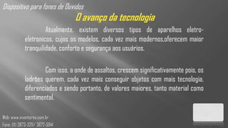 Dispositivo para fones de Ouvidos
                                  O avanço da tecnologia
                      Atualmente, existem diversos tipos de aparelhos eletro-
             eletronicos, cujos os modelos, cada vez mais modernos,oferecem maior
             tranquilidade, conforto e segurança aos usuários.

                     Com isso, a onde de assaltos, crescem significativamente pois, os
             ladrões querem, cada vez mais conseguir objetos com mais tecnologia,
             diferenciados e sendo portanto, de valores maiores, tanto material como
             sentimental.

Web: www.inventores.com.br
Fone: (11) 3873-3211/ 3672-5941
 