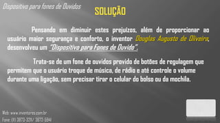 Dispositivo para fones de Ouvidos
                                    SOLUÇÃO
            Pensando em diminuir estes prejuízos, além de proporcionar ao
   usuário maior segurança e conforto, o inventor Douglas Augusto de Oliveira,
   desenvolveu um “Dispositivo para Fones de Ouvido”.
            Trata-se de um fone de ouvidos provido de botões de regulagem que
   permitem que o usuário troque de música, de rádio e até controle o volume
   durante uma ligação, sem precisar tirar o celular do bolso ou da mochila.



Web: www.inventores.com.br
Fone: (11) 3873-3211/ 3672-5941
 