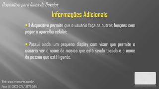 Dispositivo para fones de Ouvidos
                                   Informações Adicionais
                    O dispositivo permite que o usuário faça as outras funções sem
                    pegar o aparelho celular;

                     Possui ainda, um pequeno display com visor que permite o
                    usuário ver o nome da música que está sendo tocada e o nome
                    da pessoa que está ligando.



Web: www.inventores.com.br
Fone: (11) 3873-3211/ 3672-5941
 