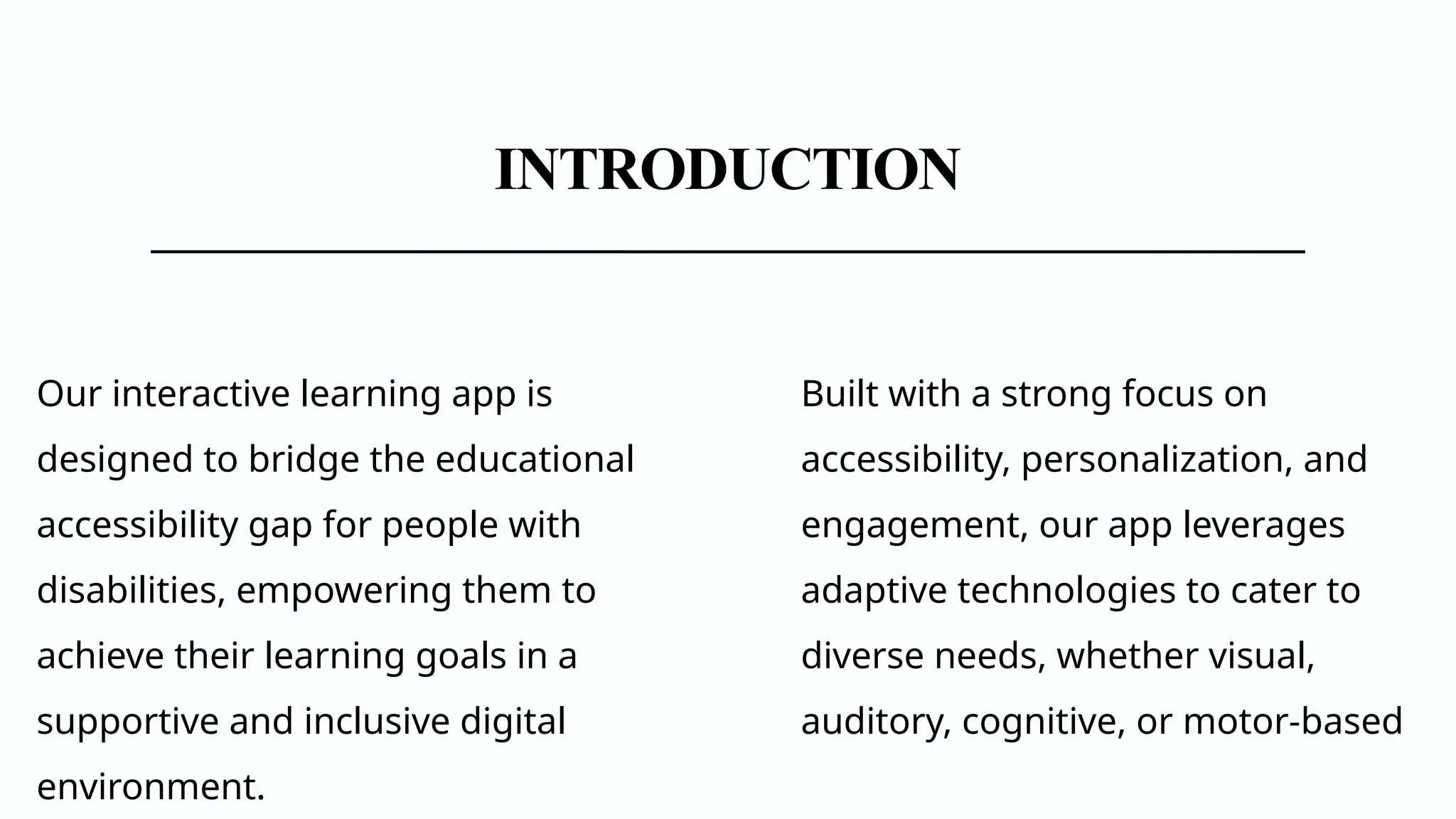INTRODUCTION
Our interactive learning app is
designed to bridge the educational
accessibility gap for people with
disabilities, empowering them to
achieve their learning goals in a
supportive and inclusive digital
environment.
Built with a strong focus on
accessibility, personalization, and
engagement, our app leverages
adaptive technologies to cater to
diverse needs, whether visual,
auditory, cognitive, or motor-based
 