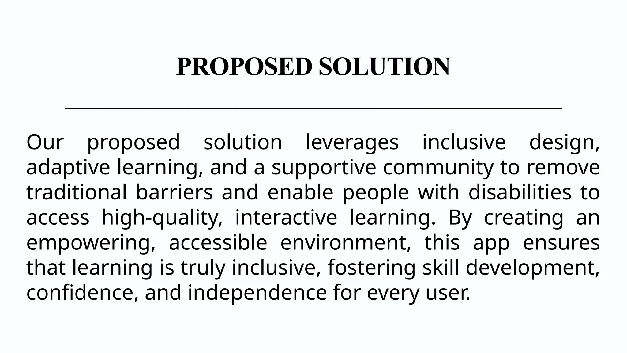 PROPOSED SOLUTION
Our proposed solution leverages inclusive design,
adaptive learning, and a supportive community to remove
traditional barriers and enable people with disabilities to
access high-quality, interactive learning. By creating an
empowering, accessible environment, this app ensures
that learning is truly inclusive, fostering skill development,
confidence, and independence for every user.
 