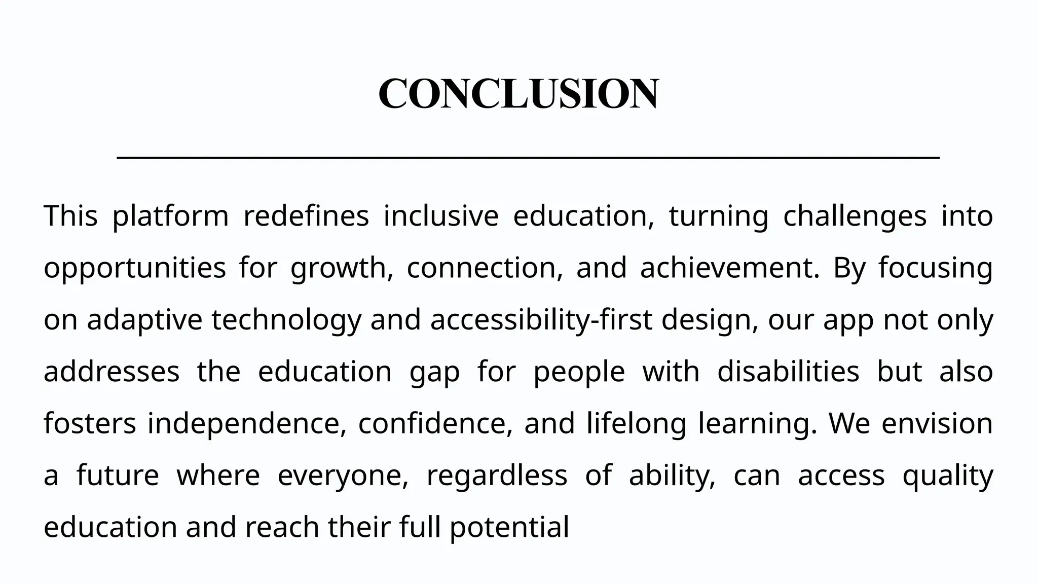 CONCLUSION
This platform redefines inclusive education, turning challenges into
opportunities for growth, connection, and achievement. By focusing
on adaptive technology and accessibility-first design, our app not only
addresses the education gap for people with disabilities but also
fosters independence, confidence, and lifelong learning. We envision
a future where everyone, regardless of ability, can access quality
education and reach their full potential
 