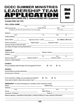 PLEASE PRINT OR TYPE

FULL LEGAL NAME ____________________________________________________________________
                                        Last                                    First                     Middle
Name you go by: __________________________ Home Phone: ____________ Cell: _________________
      (If selected for the Team, this name will be put on your name badge)                        Do you text?___________________


Address: _______________________________________________________________________________
                 Street                                                      City               State              Zip
E-Mail Address: __________________________________________________________________________

Date of Birth: _____/_____/_____                 Age as of June 1, 2010: ____________             Sex: Male Female

Driver’s License #: _______________ State Issued: _________ Expiration Date: __________________
License issued (month and year): ___________________________________________________________
Any State of Oregon Driving Restrictions? _____________________________________________________

PARENTS:
Father’s Name: ________________________________ Mother’s Name: __________________________
Address: _______________________________________________________________________________
                 Street                                                      City               State              Zip
Parent’s Home #: _____________ Parent’s Work #: _______________ Parent’s Cell #: _______________
Parent’s E-Mail Address: __________________________________________________________________

CHURCH:
Do you regularly attend Oregon City Evangelical Church?                                 Yes   No

SCHOOL:
School Name (currently attending): ___________________________________________________________
Current year in School: ___________________________________________________________________


If not currently in college, are you planning to attend?  Yes      No
If you plan to attend, where do you plan to go? _________________________________________________

EMERGENCY: In case of emergency or accident, whom should we notify?
Name: _________________________________________        Relationship: __________________________
Address: _______________________________________________________________________________
                 Street                                                      City               State              Zip
Phone: ___________________________________                Work Phone: _____________________________
Insurance Company: __________________________________ Policy #: ___________________________
Medical allergies, medications being taken, medical problems or other pertinent information:
_______________________________________________________________________________________
_______________________________________________________________________________________
 
