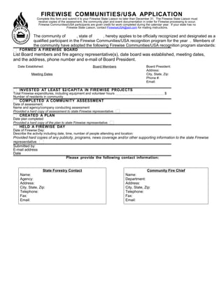 FIREWISE COMMUNITIES/USA APPLICATION
Complete this form and submit it to your Firewise State Liaison no later than December 31. The Firewise State Liaison must
receive copies of the assessment, the community plan and event documentation in order for Firewise processing to occur.
Firewise Communities/USA participants are given credit for work completed during the calendar year. If your state has no
Firewise State Liaison, contact FirewiseUSA@aol.com for mailing instructions.
The community of      , state of      , hereby applies to be officially recognized and designated as a
qualified participant in the Firewise Communities/USA recognition program for the year . Members of
the community have adopted the following Firewise Communities/USA recognition program standards:
FORMED A FIREWISE BOARD
List Board members and fire agency representative(s), date board was established, meeting dates,
and the address, phone number and e-mail of Board President.
INVESTED AT LEAST $2/CAPITA IN FIREWISE PROJECTS
Total Firewise expenditures, including equipment and volunteer hours $      
Number of residents in community      
COMPLETED A COMMUNITY ASSESSMENT
Date of assessment:      
Name and agency/company conducting assessment      
Provided a hard copy of assessment to state Firewise representative.
CREATED A PLAN
Date plan completed      
Provided a hard copy of the plan to state Firewise representative.
HELD A FIREWISE DAY
Date of Firewise Day:      
Describe the activity including date, time, number of people attending and location:      
Provided hard copies of any publicity, programs, news coverage and/or other supporting information to the state Firewise
representative.
Submitted by:      
E-mail address      
Date      
Please provide the following contact information:
Date Established:      
Meeting Dates
     
Board Members
     
Board President:      
Address:      
City, State, Zip:      
Phone #:      
Email:      
State Forestry Contact
Name:      
Agency:      
Address:      
City, State, Zip:      
Telephone:      
Fax:      
Email:      
Community Fire Chief
Name:      
Department:      
Address:      
City, State, Zip:      
Telephone:      
Fax:      
Email:      
 