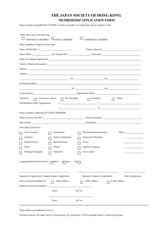 THE JAPAN SOCIETY OF HONG KONG
MEMBERSHIPAPPLICATION FORM
Please complete using BLOCK LETTERS> In order to expedite your application, please complete in full.
Please select one of the following:
INDIVIDUAL MEMBER COUPLE MEMBER CORPORATE MEMBER
Please complete in English for data input:
Name: Mr/Mrs/Miss *_______________________________ Chinese Character: ____________________________________
Date of Birth: _________________ I.D. /Passport No. *____________________ Nationality: ___________________________________
Name of Company/Organization: _____________________________________________________________________________________
Nature of Business/Occupation: ______________________________________________________________________________________
Position: _________________________________________________________________________________________________________
Address: _________________________________________________________________________________________________________
______________________________________________ Tel: ___________________________ Fax: ____________________________
Residential Address: ________________________________________________________________________________________________
_______________________________________________ Tel: __________________________ Fax: ____________________________
E-mail Address: _______________________________________ Pager/Mobile Phone: __________________________________________
Education: University or above Post Secondary Secondary Others
Membership in Other Organizations: 1. _________________________________ 2. _____________________________________
3. _________________________________ 4. _____________________________________
Please complete if applying for COUPLE MEMBER:
Name of spouse: Mrs/Mr *______________________________________ Chinese Character: ____________________________________
Date of birth: _________________________________________________ Nationality: _________________________________________
Your special interests in:
Arts in General Architecture Business/Industry/Economy Others: _________________
Literature Flower Arrangement Science & Technology _________________
Drama/Cinema Sports/Pastimes Travel _________________
Music History Japanese Language _________________
Painting/Calligraphy Education Life in Japan _________________
Language preferred (for lectures): English Japanese Chinese
______________________________________________ ______________________________________ ____________________
Signature of Application (Company Stamp, if applicable) Signature of Spouse (if applicable) Date of application
Please send correspondence to: Home Address Office Address E-mail Address
Reference Person (if available): _________________________________________
Name Tel. No.
________________________________________
Name Tel. No.
Please submit your application form to:
Secretary-General, The Japan Society of Hong Kong, 2/F, Fung House, 19-20 Connaught Road C, Central, Hong Kong.
 
