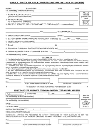 APPLICATION FOR AIR FORCE COMMON ADMISSION TEST: MAR 2011 (WOMEN)


Roll No……………………. Exam Centre………………………………. Date…………………. Time……………
(To be filled by Air Force Authorities)
------------------------------------------------------------------------------------------------------------------------------   Affix self
1. NAME IN BLOCK CAPITALS: ________________________________________________                                                      attested
    (As in matriculation certificate)                                                                                          passport size
                                                                                                                                     colour
2. FATHER’S NAME: _________________________________________________________                                                       photograph
   (As in matriculation certificate)                                                                                               (DO NOT
3. PRESENT ADDRESS WITH PIN CODE AND TELE NO (if any) (For correspondence)                                                         STAPLE)

_____________________________________________________________________________________

___________________________________ PIN ______________ TELE NO/MOBILE_________________

4. CHOICE of AFCAT Centre 1 __________________________ Centre 2 _________________________
5. DATE OF BIRTH (DD/MM/YYYY) (As in matriculation certificate): DD _____/ MM ____/ YYYY________
6. VISIBLE IDENTIFICATION MARK: ______________________________________________________
7. E-mail ___________________________________________@________________________________
8. Educational Qualification (BA/BSc/BE/B.Tech/MA/MSc/MCA etc) _______________________________
9. Courses applied for in order of preference (Ref Para 1): 1____________2___________3____________
10. Nearest Railway Station ________________________________
                                                          DECLARATION
1. I hereby declare that all the statements made in the application are true to the best of my knowledge and belief.
2. I have never been debarred from appearing in any examination nor, have I even been withdrawn from Defence Training
Establishments on disciplinary grounds, nor have I ever been arrested, prosecuted or convicted by criminal court or involved in any
other case registered by the police.
3. I undertake not to make any claim for compensation if at any stage of my selection, my ineligibility for candidature is detected
and my candidature is cancelled as a result thereof.
4. The is the only application submitted by me for Air Force Commission Admission Test: Mar 2011.
5. Any willful misrepresentation of facts and concealment of information will result in the cancellation of the candidature and may
debar permanently or for a specified period from applying for future courses.
6. Certified that I have read and understood the advertisement and fulfill the stipulated eligibility criteria. I understand that my
candidature is liable to be cancelled at any stage in case any discrepancy is noticed.

Place_______________

Date________________
                                RIGHT THUMB IMPRESSION FOR WOMEN                                   SIGNATURE OF APPLICANT

--------------------------------------------TO BE CUT BY AIR FORCE AUTHORITIES FOR ADMISSION CARD-----------------------------------

              ADMIT CARD FOR AIR FORCE COMMON ADMISSION TEST (AFCAT): MAR 2011

  Roll :………………….                    Exam Centre………….                          Date………….……… Time…………..
(To be filled by Air Force Authorities)                                                                                              Affix self
                                                                                                                                     attested
-------------------------------------------------------------------------------------------------------------------------------   passport size
(To be filled by the candidate)                                                                                                       colour
                                                                                                                                   photograph
NAME: _________________________________________________________________
                                                                                                                                    (DO NOT
FATHER’S NAME ___________________________________________________________                                                           STAPLE)
DATE OF BIRTH (DD/MM/YYY): _____/_______/________
VISIBLE IDENTIFICATION MARK: _________________________________________________________
(CANDIDATES APPLYING ARE REQUESTED TO SATISFY THEMSELVES OF THEIR ELIGIBILITY AS PER THE
ADVERTISEMENT. RECEIPT OF THIS ADMIT CARE DOES NOT IMPLY FULFILLMENT OF ELIGIBILITY CRITERIA).

Place_______________

Date________________
                             RIGHT THUMB IMPRESSION FOR WOMEN                                      SIGNATURE OF APPLICANT
 