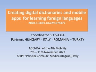 Creating digital dictionaries and mobile
apps for learning foreign languages
2020-1-SK01-KA229-078377
Coordinator SLOVAKIA
Partners HUNGARY - ITALY - ROMANIA – TURKEY
AGENDA of the 4th Mobility
7th – 11th November 2022
At IPS “Principi Grimaldi” Modica (Ragusa), Italy
 