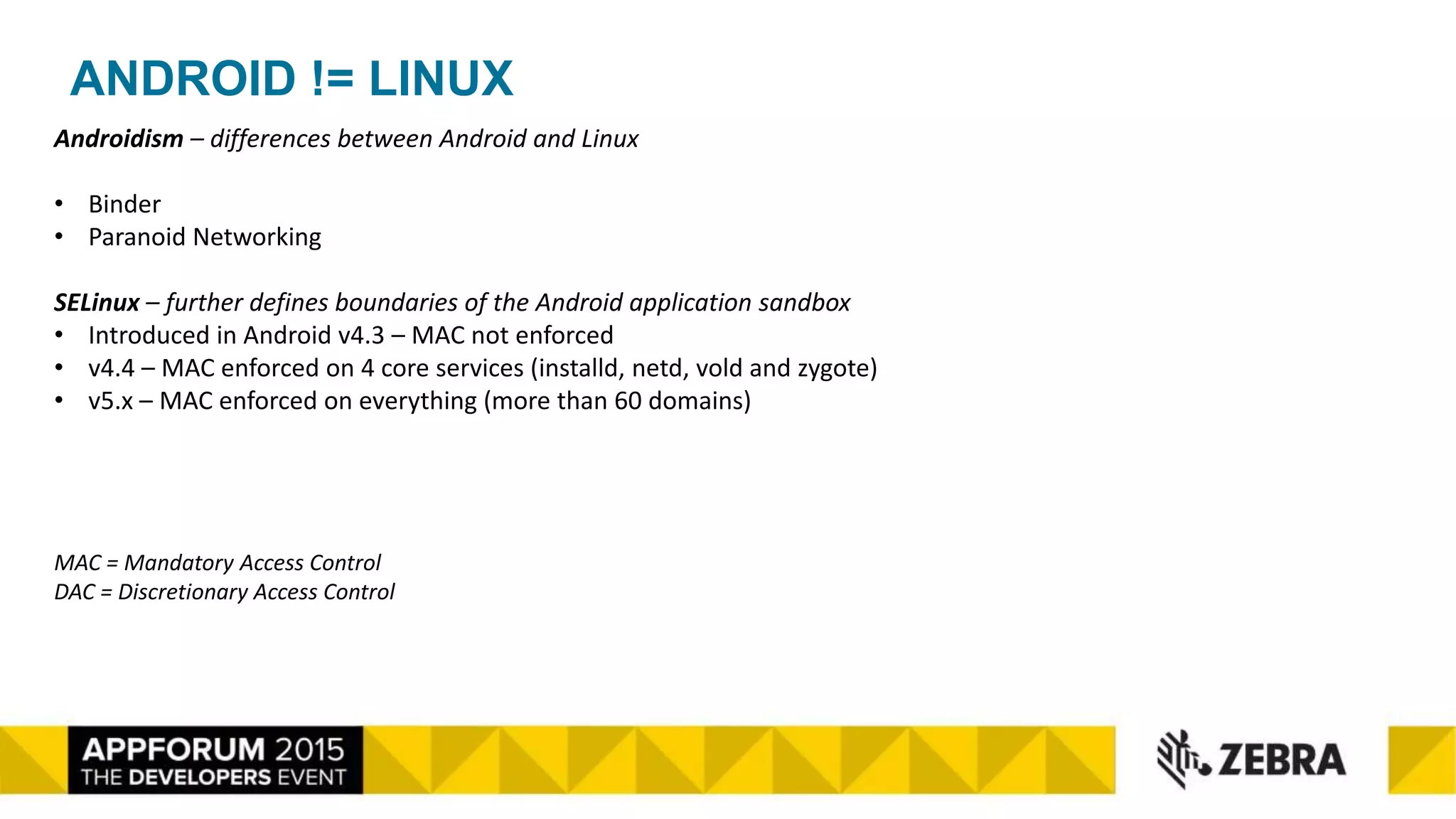 ANDROID != LINUX
Androidism – differences between Android and Linux
• Binder
• Paranoid Networking
SELinux – further defines boundaries of the Android application sandbox
• Introduced in Android v4.3 – MAC not enforced
• v4.4 – MAC enforced on 4 core services (installd, netd, vold and zygote)
• v5.x – MAC enforced on everything (more than 60 domains)
MAC = Mandatory Access Control
DAC = Discretionary Access Control
 