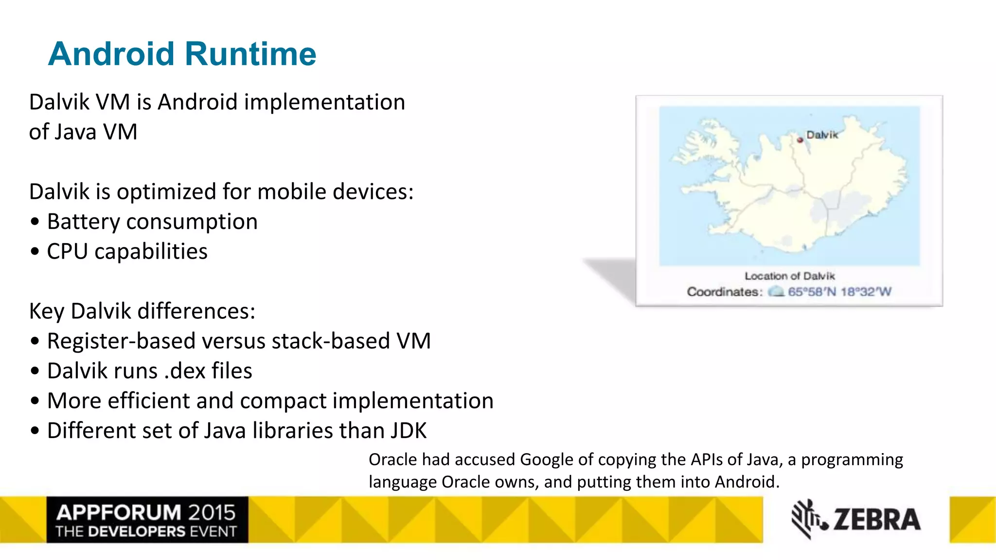 Android Runtime
Dalvik VM is Android implementation
of Java VM
Dalvik is optimized for mobile devices:
• Battery consumption
• CPU capabilities
Key Dalvik differences:
• Register-based versus stack-based VM
• Dalvik runs .dex files
• More efficient and compact implementation
• Different set of Java libraries than JDK
Oracle had accused Google of copying the APIs of Java, a programming
language Oracle owns, and putting them into Android.
 