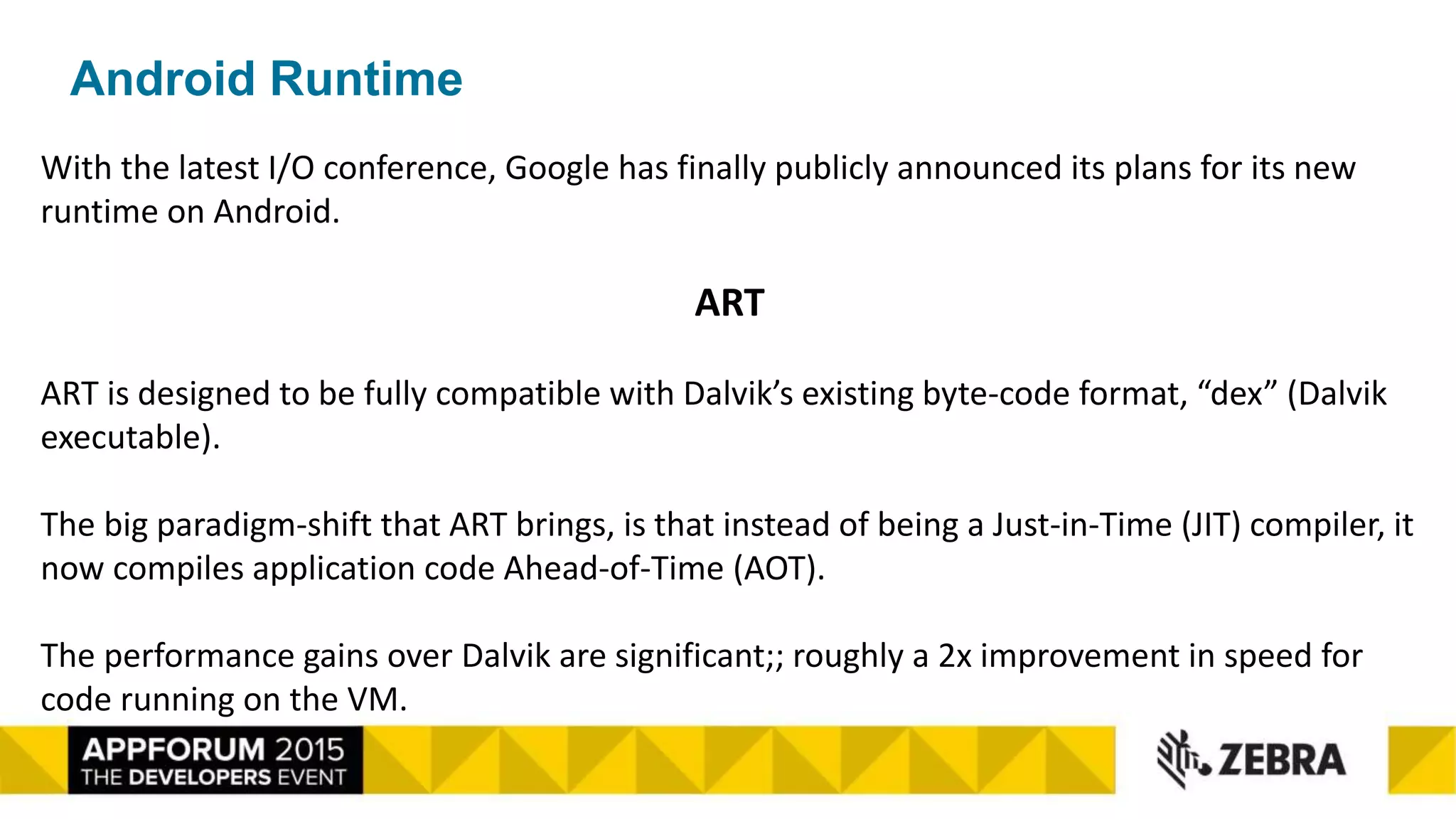 Android Runtime
With the latest I/O conference, Google has finally publicly announced its plans for its new
runtime on Android.
ART
ART is designed to be fully compatible with Dalvik’s existing byte-code format, “dex” (Dalvik
executable).
The big paradigm-shift that ART brings, is that instead of being a Just-in-Time (JIT) compiler, it
now compiles application code Ahead-of-Time (AOT).
The performance gains over Dalvik are significant;; roughly a 2x improvement in speed for
code running on the VM.
 