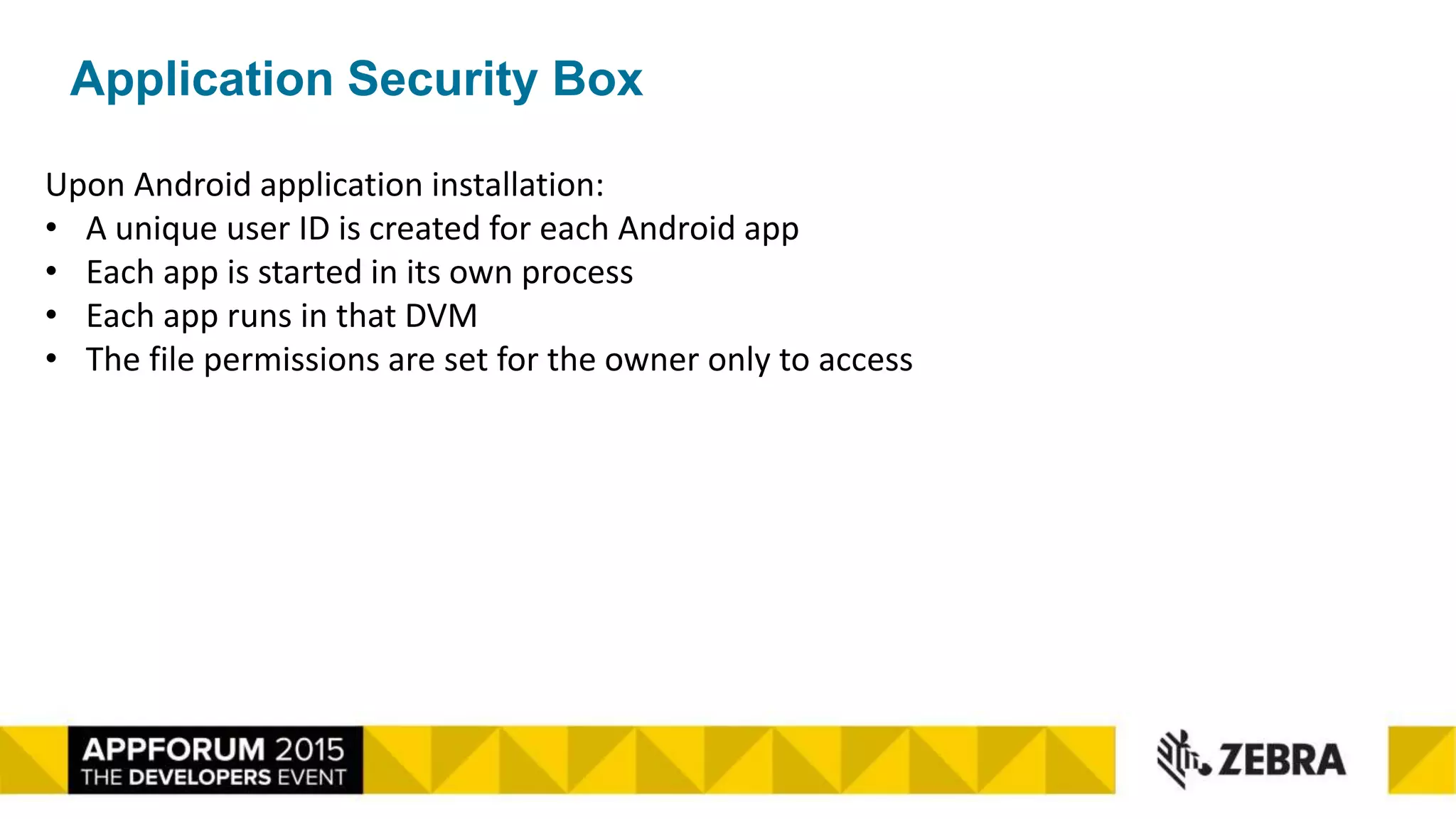 Application Security Box
Upon Android application installation:
• A unique user ID is created for each Android app
• Each app is started in its own process
• Each app runs in that DVM
• The file permissions are set for the owner only to access
 