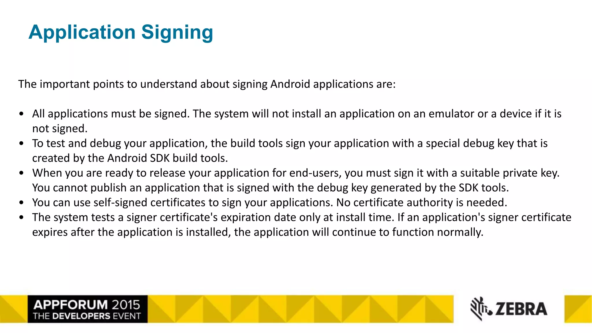 Application Signing
The important points to understand about signing Android applications are:
• All applications must be signed. The system will not install an application on an emulator or a device if it is
not signed.
• To test and debug your application, the build tools sign your application with a special debug key that is
created by the Android SDK build tools.
• When you are ready to release your application for end-users, you must sign it with a suitable private key.
You cannot publish an application that is signed with the debug key generated by the SDK tools.
• You can use self-signed certificates to sign your applications. No certificate authority is needed.
• The system tests a signer certificate's expiration date only at install time. If an application's signer certificate
expires after the application is installed, the application will continue to function normally.
 