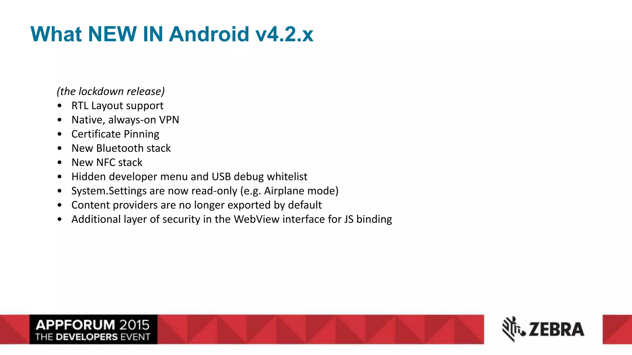 What NEW IN Android v4.2.x
(the lockdown release)
• RTL Layout support
• Native, always-on VPN
• Certificate Pinning
• New Bluetooth stack
• New NFC stack
• Hidden developer menu and USB debug whitelist
• System.Settings are now read-only (e.g. Airplane mode)
• Content providers are no longer exported by default
• Additional layer of security in the WebView interface for JS binding
 