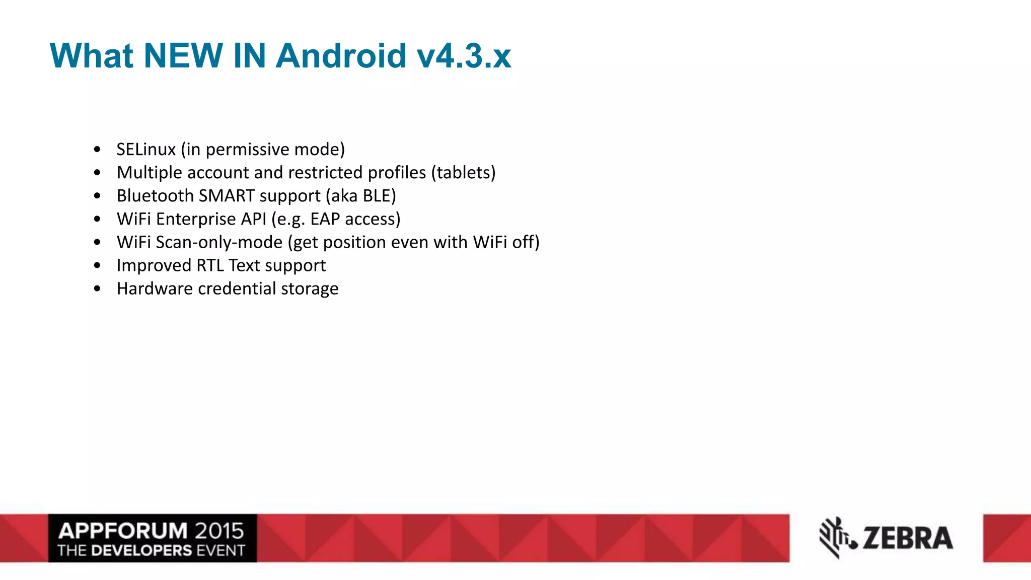 What NEW IN Android v4.3.x
• SELinux (in permissive mode)
• Multiple account and restricted profiles (tablets)
• Bluetooth SMART support (aka BLE)
• WiFi Enterprise API (e.g. EAP access)
• WiFi Scan-only-mode (get position even with WiFi off)
• Improved RTL Text support
• Hardware credential storage
 