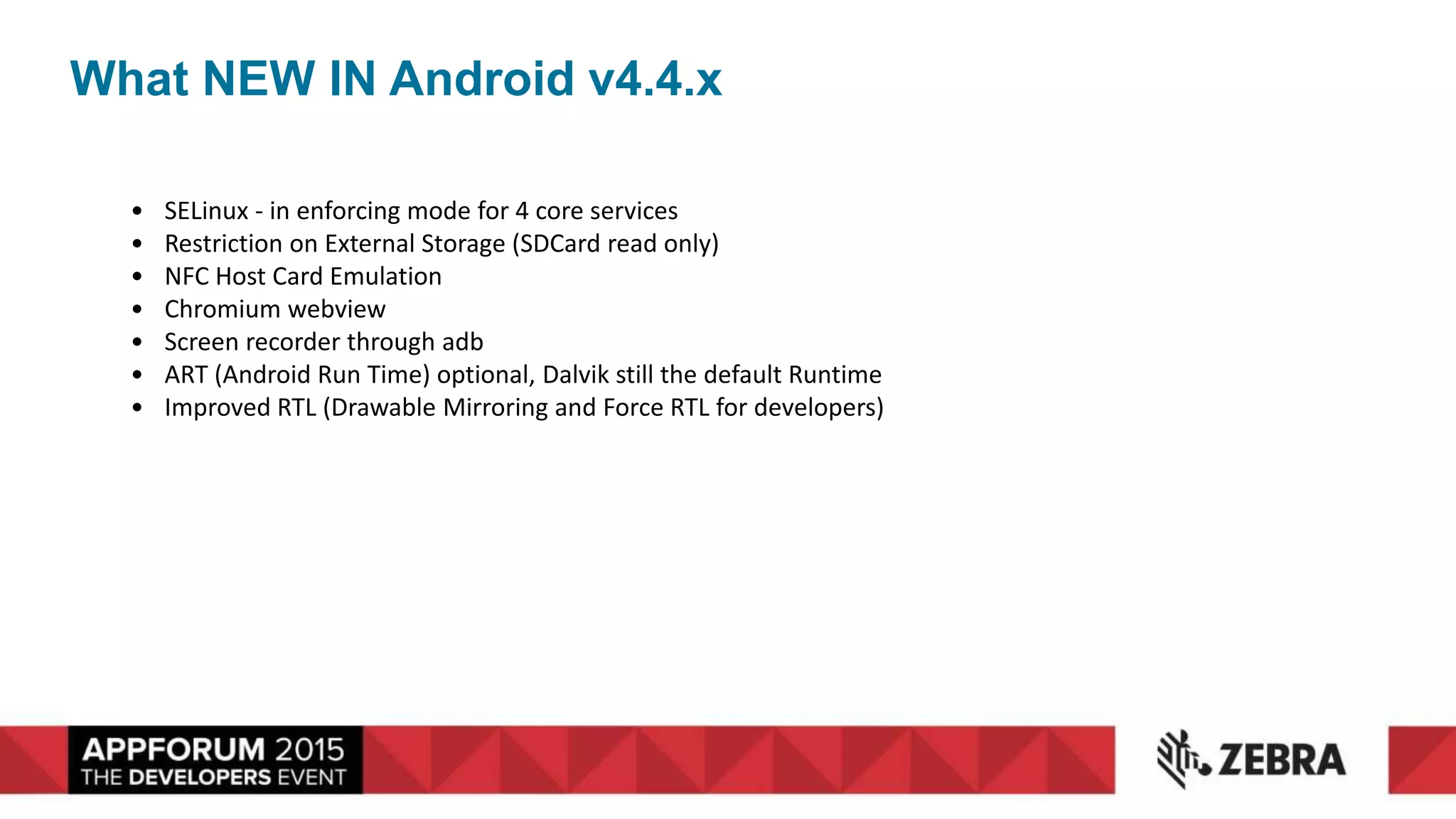 What NEW IN Android v4.4.x
• SELinux - in enforcing mode for 4 core services
• Restriction on External Storage (SDCard read only)
• NFC Host Card Emulation
• Chromium webview
• Screen recorder through adb
• ART (Android Run Time) optional, Dalvik still the default Runtime
• Improved RTL (Drawable Mirroring and Force RTL for developers)
 