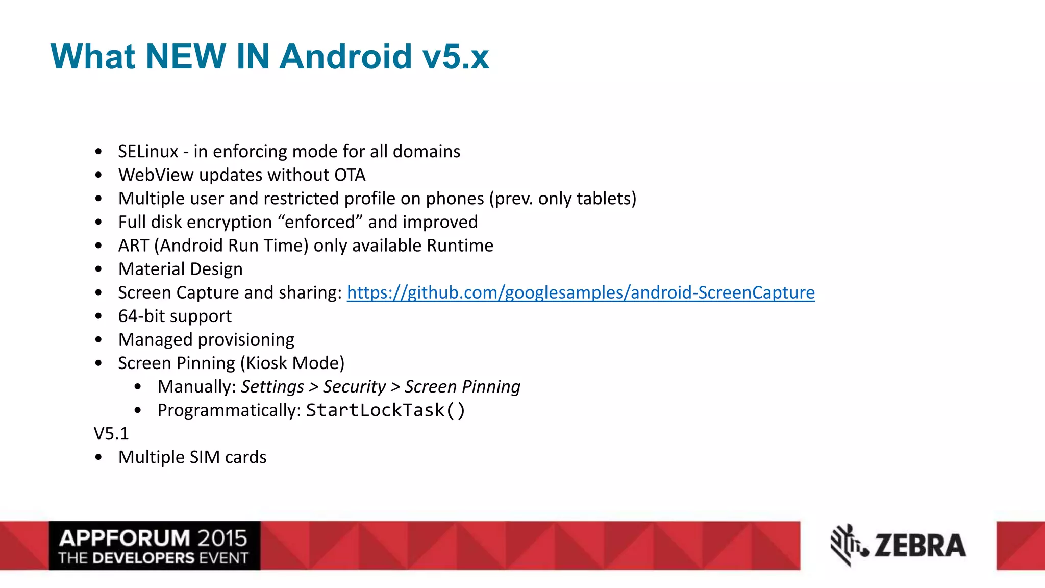What NEW IN Android v5.x
• SELinux - in enforcing mode for all domains
• WebView updates without OTA
• Multiple user and restricted profile on phones (prev. only tablets)
• Full disk encryption “enforced” and improved
• ART (Android Run Time) only available Runtime
• Material Design
• Screen Capture and sharing: https://github.com/googlesamples/android-ScreenCapture
• 64-bit support
• Managed provisioning
• Screen Pinning (Kiosk Mode)
• Manually: Settings > Security > Screen Pinning
• Programmatically: StartLockTask()
V5.1
• Multiple SIM cards
 