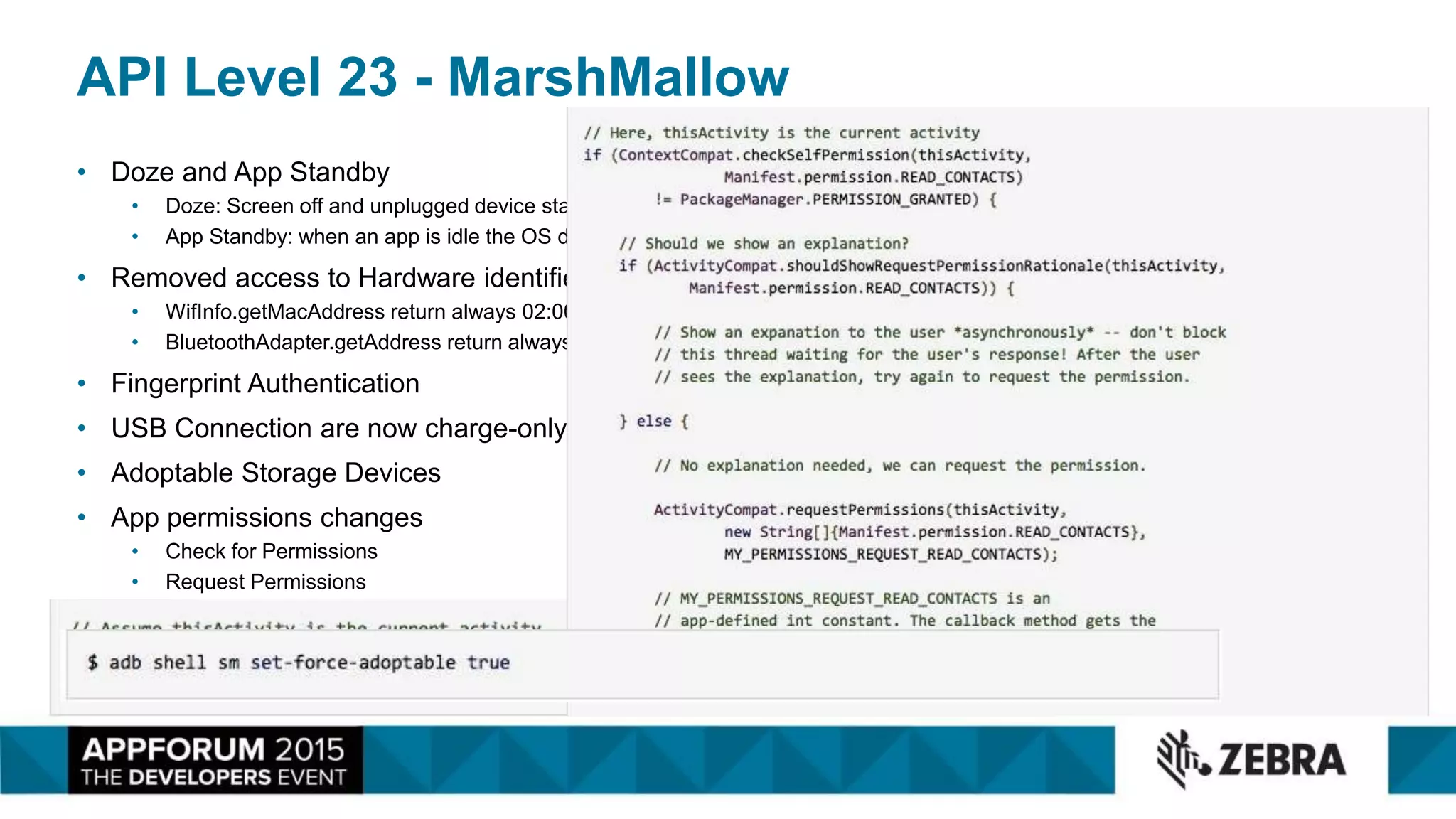 API Level 23 - MarshMallow
• Doze and App Standby
• Doze: Screen off and unplugged device stationary
• App Standby: when an app is idle the OS diable networking
• Removed access to Hardware identifier:
• WifInfo.getMacAddress return always 02:00:00:00:00:00
• BluetoothAdapter.getAddress return always 02:00:00:00:00:00
• Fingerprint Authentication
• USB Connection are now charge-only by default
• Adoptable Storage Devices
• App permissions changes
• Check for Permissions
• Request Permissions
 