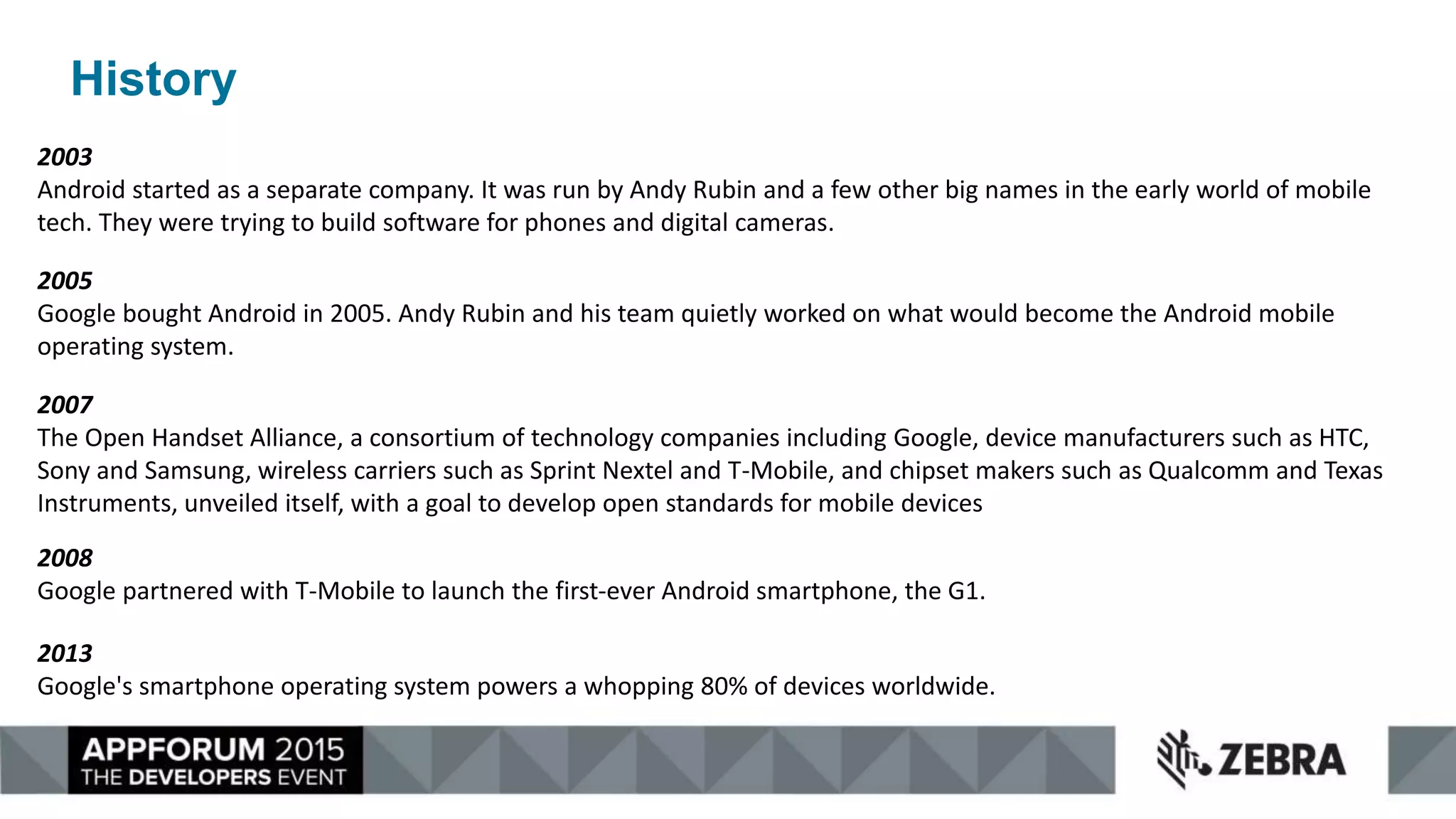 History
2003
Android started as a separate company. It was run by Andy Rubin and a few other big names in the early world of mobile
tech. They were trying to build software for phones and digital cameras.
2005
Google bought Android in 2005. Andy Rubin and his team quietly worked on what would become the Android mobile
operating system.
2008
Google partnered with T-Mobile to launch the first-ever Android smartphone, the G1.
2007
The Open Handset Alliance, a consortium of technology companies including Google, device manufacturers such as HTC,
Sony and Samsung, wireless carriers such as Sprint Nextel and T-Mobile, and chipset makers such as Qualcomm and Texas
Instruments, unveiled itself, with a goal to develop open standards for mobile devices
2013
Google's smartphone operating system powers a whopping 80% of devices worldwide.
 