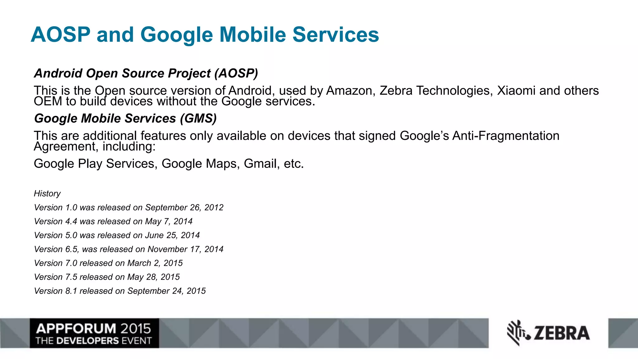 AOSP and Google Mobile Services
Android Open Source Project (AOSP)
This is the Open source version of Android, used by Amazon, Zebra Technologies, Xiaomi and others
OEM to build devices without the Google services.
Google Mobile Services (GMS)
This are additional features only available on devices that signed Google’s Anti-Fragmentation
Agreement, including:
Google Play Services, Google Maps, Gmail, etc.
History
Version 1.0 was released on September 26, 2012
Version 4.4 was released on May 7, 2014
Version 5.0 was released on June 25, 2014
Version 6.5, was released on November 17, 2014
Version 7.0 released on March 2, 2015
Version 7.5 released on May 28, 2015
Version 8.1 released on September 24, 2015
 