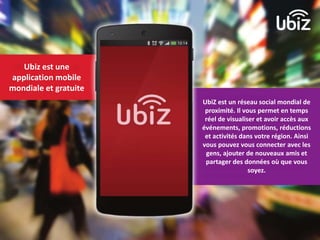 Ubiz est une 
application mobile 
mondiale et gratuite 
UbiZ est un réseau social mondial de 
proximité. Il vous permet en temps 
réel de visualiser et avoir accès aux 
événements, promotions, réductions 
et activités dans votre région. Ainsi 
vous pouvez vous connecter avec les 
gens, ajouter de nouveaux amis et 
partager des données où que vous 
soyez. 
 