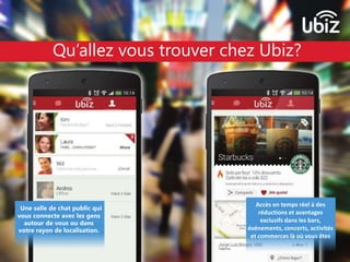 Qu’allez vous trouver chez Ubiz? 
Une salle de chat public qui 
vous connecte avec les gens 
autour de vous ou dans 
votre rayon de localisation. 
Accès en temps réel à des 
réductions et avantages 
exclusifs dans les bars, 
événements, concerts, activités 
et commerces là où vous êtes 
 