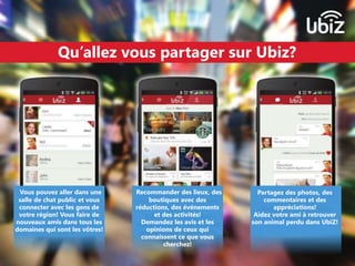 Qu’allez vous partager sur Ubiz? 
Vous pouvez aller dans une 
salle de chat public et vous 
connecter avec les gens de 
votre région! Vous faire de 
nouveaux amis dans tous les 
domaines qui sont les vôtres! 
Recommander des lieux, des 
boutiques avec des 
réductions, des événements 
et des activités! 
Demandez les avis et les 
opinions de ceux qui 
connaissent ce que vous 
cherchez! 
Partagez des photos, des 
commentaires et des 
appréciations! 
Aidez votre ami à retrouver 
son animal perdu dans UbiZ! 
 