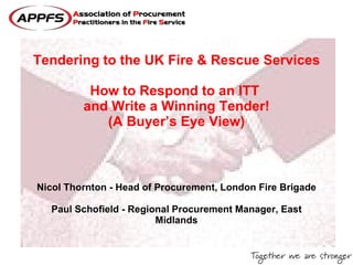 Tendering to the UK Fire & Rescue Services   How to Respond to an ITT  and Write a Winning Tender! (A Buyer’s Eye View) Nicol Thornton - Head of Procurement, London Fire Brigade Paul Schofield - Regional Procurement Manager, East Midlands 