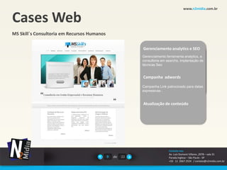 www.n2midia.com.br


Cases Web
MS Skill`s Consultoria em Recursos Humanos

                                                           Gerenciamento analytics e SEO
                                                           Gerenciamento ferramenta analytics, e
                                                           consultoria em searchs, implantação de
                                                           técnicas Seo


                                                           Campanha em desenvolvimento
                                                           E-commerce adwords


                                                           Campanha Link patrocinado para datas
                                                           expressivas .


                                                           Atualização de conteúdo




                                                                           Contate-nos
                                                                           Av. Luiz Dumont Villares ,2078 – sala 31
                                             9   de   22                   Parada Inglesa – São Paulo - SP
                                                                           +55 11 2667.2524 / contato@n2midia.com.br
 