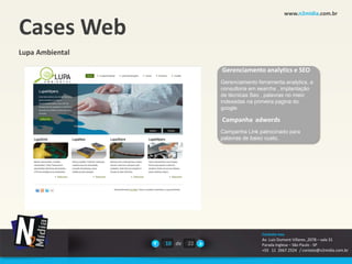 www.n2midia.com.br


Cases Web
Lupa Ambiental

                              Gerenciamento analytics e SEO
                              Gerenciamento ferramenta analytics, e
                              consultoria em searchs , implantação
                              de técnicas Seo , palavras no meio
                              indexadas na primeira pagina do
                              google

                              Campanha adwords
                              Campanha Link patrocinado para
                              palavras de baixo custo.




                                              Contate-nos
                                              Av. Luiz Dumont Villares ,2078 – sala 31
                 10 de   22                   Parada Inglesa – São Paulo - SP
                                              +55 11 2667.2524 / contato@n2midia.com.br
 