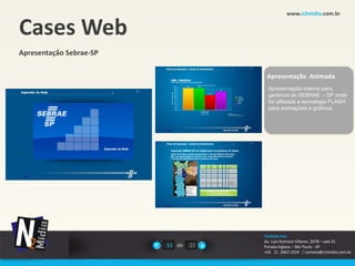 www.n2midia.com.br


Cases Web
Apresentação Sebrae-SP

                                       Apresentação Animada
                                       Apresentação interna para
                                       gerência do SEBRAE – SP onde
                                       foi utilizada a tecnologia FLASH
                                       para animações e gráficos.




                                      Contate-nos
                                      Av. Luiz Dumont Villares ,2078 – sala 31
                         11 de   22   Parada Inglesa – São Paulo - SP
                                      +55 11 2667.2524 / contato@n2midia.com.br
 
