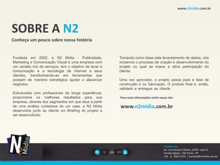 www.n2midia.com.br




SOBRE A N2
Conheça um pouco sobre nossa história


Fundada em 2002, a N2 Mídia - Publicidade,                      Tomando como base este levantamento de dados, nós
Marketing e Comunicação Visual é uma empresa com                iniciamos o processo de criação e desenvolvimento do
um variado mix de serviços, tem o objetivo de levar a           projeto no qual se insere a ativa participação do
comunicação e a tecnologia de internet a seus                   cliente.
clientes, transformando-as em ferramentas que
possam de maneira estratégica ajudar a alavancar                Uma vez aprovado, o projeto passa para a fase de
negócios.                                                       construção e ou fabricação. O produto final é, então,
                                                                validado e entregue ao cliente                      .
Estruturada com profissionais de longa experiência,
proporciona os melhores resultados para sua                     Para mais informações visite nosso site:
empresa, através dos segmentos em que atua a partir
de uma análise cuidadosa de um case, a N2 Mídia                 www.n2midia.com.br
desenvolve junto ao cliente um Briefing do projeto a
ser desenvolvido.




                                                                                                Contate-nos
                                                                                                Av. Luiz Dumont Villares ,2078 – sala 31
                                                        1   de 22                               Parada Inglesa – São Paulo - SP
                                                                                                +55 11 2667.2524 / contato@n2midia.com.br
 