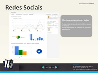 www.n2midia.com.br


Redes Sociais
                           Monitoramento nas Redes Sociais
                           Avisos instantâneos de comentários , posts
                           e citações
                           Acompanhamento de palavras e assuntos
                           específicos .




                                          Contate-nos
                                          Av. Luiz Dumont Villares ,2078 – sala 31
                20 de 22                  Parada Inglesa – São Paulo - SP
                                          +55 11 2667.2524 / contato@n2midia.com.br
 