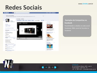 www.n2midia.com.br


Redes Sociais
                           Exemplos de Campanhas no
                           Facebook
                           Possibilidades e edições na rede social
                           Facebook, FBML canal do Youtube no
                           Facebook




                                      Contate-nos
                                      Av. Luiz Dumont Villares ,2078 – sala 31
                21 de 22              Parada Inglesa – São Paulo - SP
                                      +55 11 2667.2524 / contato@n2midia.com.br
 