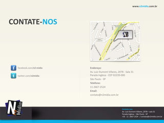 www.n2midia.com.br




CONTATE-NOS




f   facebook.com/n2-midia   Endereço:
                            Av. Luiz Dumont Villares, 2078 - Sala 31
t   twitter.com/n2midia     Parada Inglesa - CEP 02239-000
                            São Paulo - SP
                            Telefone:
                            11 2667-2524
                            Email:
                            contato@n2midia.com.br




                                                         Contate-nos
                                                         Av. Luiz Dumont Villares ,2078 – sala 31
                                                         Parada Inglesa – São Paulo - SP
                                                         +55 11 2667.2524 / contato@n2midia.com.br
 