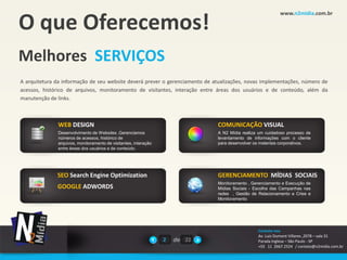 O que Oferecemos!
                                                                                                         www.n2midia.com.br




Melhores SERVIÇOS
A arquitetura da informação de seu website deverá prever o gerenciamento de atualizações, novas implementações, número de
acessos, histórico de arquivos, monitoramento de visitantes, interação entre áreas dos usuários e de conteúdo, além da
manutenção de links.



              WEB DESIGN                                                     COMUNICAÇÃO VISUAL
              Desenvolvimento de Websites ,Gerenciamos                       A N2 Mídia realiza um cuidadoso processo de
              números de acessos, histórico de                               levantamento de informações com o cliente
              arquivos, monitoramento de visitantes, interação               para desenvolver os materiais corporativos.
              entre áreas dos usuários e de conteúdo.




              SEO Search Engine Optimization                                 GERENCIAMENTO MÍDIAS SOCIAIS
                                                                             Monitoramento , Gerenciamento e Execução de
              GOOGLE ADWORDS                                                 Mídias Sociais - Escolha das Campanhas nas
                                                                             redes , Gestão de Relacionamento e Crise e
                                                                             Monitoramento




                                                                                               Contate-nos
                                                                                               Av. Luiz Dumont Villares ,2078 – sala 31
                                                                 2   de 22                     Parada Inglesa – São Paulo - SP
                                                                                               +55 11 2667.2524 / contato@n2midia.com.br
 