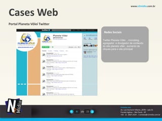 www.n2midia.com.br


Cases Web
Portal Planeta Vôlei Twitter

                                            Redes Sociais

                                           Twitter Planeta Vôlei , microblog
                                           agregador e divulgador de conteúdo
                                           do site planeta vôlei , aumento de
                                           cliques para o site principal




                                                         Contate-nos
                                                         Av. Luiz Dumont Villares ,2078 – sala 31
                               4   de 23                 Parada Inglesa – São Paulo - SP
                                                         +55 11 2667.2524 / contato@n2midia.com.br
 
