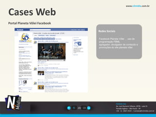 www.n2midia.com.br


Cases Web
Portal Planeta Vôlei Facebook

                                            Redes Sociais

                                            Facebook Planeta Vôlei , uso de
                                            programação FBML
                                            agregador, divulgador de conteúdo e
                                            promoções do site planeta vôlei




                                                            Contate-nos
                                                            Av. Luiz Dumont Villares ,2078 – sala 31
                                5   de 22                   Parada Inglesa – São Paulo - SP
                                                            +55 11 2667.2524 / contato@n2midia.com.br
 