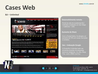 www.n2midia.com.br


Cases Web
BJJ – Unlimited

                                Desenvolvimento remoto
                                Portal da rede de academias BJJ
                                Unlimited, localizada em San Diego
                                – California – USA.


                                Aumento de Share

                                Com o Portal Online, foi atingido um
                                aumento de 70% em novas inscrições
                                e contatos.


                                Seo – Indexação Google
                                O Portal BJJ Unlimited está nas
                                primeiras posições de pesquisas
                                sobre as categorias: Jiu Jitsu, Muay
                                Thai, Judo e MMA nos Eua




                                                Contate-nos
                                                Av. Luiz Dumont Villares ,2078 – sala 31
                  6   de   22                   Parada Inglesa – São Paulo - SP
                                                +55 11 2667.2524 / contato@n2midia.com.br
 