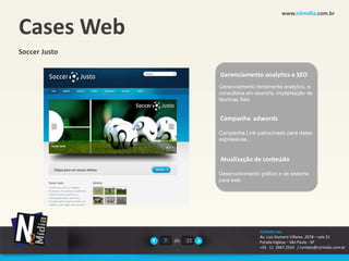 www.n2midia.com.br


Cases Web
Soccer Justo

                             Gerenciamento analytics e SEO
                             Gerenciamento ferramenta analytics, e
                             consultoria em searchs, implantação de
                             técnicas Seo


                             Campanha adwords

                             Campanha Link patrocinado para datas
                             expressivas .


                             Atualização de conteúdo

                             Desenvolvimento gráfico e de sistema
                             para web




                                             Contate-nos
                                             Av. Luiz Dumont Villares ,2078 – sala 31
               7   de   22                   Parada Inglesa – São Paulo - SP
                                             +55 11 2667.2524 / contato@n2midia.com.br
 