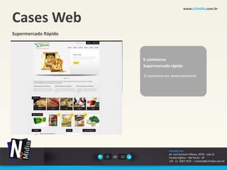 www.n2midia.com.br


Cases Web
Supermercado Rápido




                                    E-commerce
                                    Supermercado rápido

                                    E-commerce em desenvolvimento




                                                 Contate-nos
                                                 Av. Luiz Dumont Villares ,2078 – sala 31
                      8   de   22                Parada Inglesa – São Paulo - SP
                                                 +55 11 2667.2524 / contato@n2midia.com.br
 