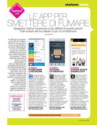 starbene salute
www.starbene.it 53
Spegnere l’ultimo mozzicone è più difficile di quanto pensi?
Fatti aiutare dal tuo alleato in più: lo smartphone
di Luca Conti
LE APP PER
SMETTERE DI FUMARE
PROVATO.TESTATO.GARANTITO
DA
lab
la migliore
PER MIGLIORARE
LA MOTIVAZIONE
▼
Se hai deciso di
smettere, QuitNow
manterrà alta la tua
motivazione: raccoglie le
statistiche sui progressi
compiuti conteggiando il
tempo trascorso dall’ultima
sigaretta, il numero di
“bionde” che non hai fumato
e il denaro risparmiato.
Inoltre, alcuni indicatori basati
su ricerche e dati forniti
dall’Organizzazione mondiale
della sanità, ti aggiornano sui
miglioramenti del tuo stato di
salute dovuti alla rinuncia al
fumo. Ma il vero punto di
forza è la community, che ti
permette di condividere i tuoi
stati con altri utenti che,
come te, combattono il vizio.
Download (Android e iOS):
http://quitnowapp.com/it
la migliore
PER AVERE UN AIUTO
PERSONALIZZATO
▼
Exsmokers iCoach,
nata su iniziativa
della Commissione
europea, si rivolge anche
a chi non è ancora pronto
per smettere. L’app fornisce
informazioni su misura,
suggerimenti giornalieri,
consulenza, feedback
personalizzati e spunti
motivazionali per chi ha
bisogno di un maggior aiuto.
Il programma include le
competenze di psicologi ed
esperti della comunicazione,
mentre il pulsante “Panico!”,
grazie all’invio di un
suggerimento speciale, aiuta
a superare i momenti più
difficili quando il desiderio
di fumare si fa pressante.
Download (Android e iOS):
http://stopsmokingcoach.eu/
In Italia gli ex fumatori
sono più di 6 milioni.
Ma se tu hai ancora il
vizio e vuoi entrare a
far parte dell’esercito
di “chi ce l’ha fatta”,
sappi che anche la
tecnologia può darti
una mano: Starbene
ha valutato 15 app
dedicate alla lotta al
fumo e ne ha
selezionate 3,
utili per diventare più
consapevoli dei danni
provocati dal tabacco
e smettere una volta
per tutte. Sono un
comodo supporto da
tenere in tasca, per
sentirsi motivati anche
nei momenti più
difficili, ma attenta:
non sostituiscono
medici e centri
antifumo; piuttosto
vogliono essere un
utile complemento.
la migliore
PER ESSERE
PIÙ CONSAPEVOLI
▼
Nata da un’iniziativa
del Ministero della
salute e dell’Istituto
superiore di sanità, Quanto
fumi? è un’App che permette
di sottoporsi al test di
Fagerstrom per stabilire
quanto si è dipendenti dal
fumo. Inoltre, grazie alla
funzione contasigarette, ti fa
tenere nota di tutte le bionde
che fumi quotidianamente,
cercando di aiutarti a ridurle
del 20%. Inoltre, attraverso
una schermata si può
accedere al numero verde
dell’Osservatorio fumo
dell’Istituto superiore di sanità
(800 55 40 88)per chiedere
aiuto o cercare il centro
antifumo più vicino.
Download (Android e iOS):
http://goo.gl/XANFls
il nostro lab salute
Luca Conti
giornalista
pandemia.info
dott. Giuseppe
Fattori
medico esperto
in promozione
della salute
Trovi tante tecnonovità sul nuovo blog di Luca Conti: SALUTEHITECH.STARBENE.IT
 